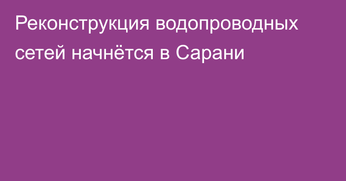 Реконструкция водопроводных сетей начнётся в Сарани