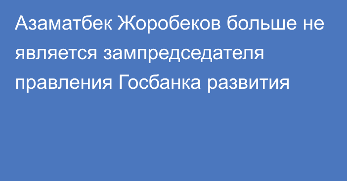 Азаматбек Жоробеков больше не является зампредседателя правления Госбанка развития