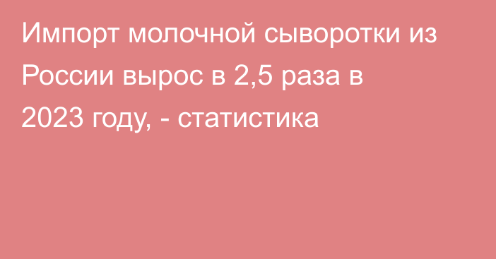 Импорт молочной сыворотки из России вырос в 2,5 раза в 2023 году, - статистика