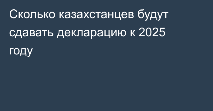 Сколько казахстанцев будут сдавать декларацию к 2025 году