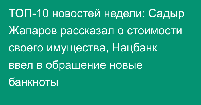 ТОП-10 новостей недели: Садыр Жапаров рассказал о стоимости своего имущества, Нацбанк ввел в обращение новые банкноты