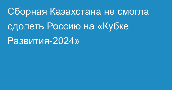 Сборная Казахстана не смогла одолеть Россию на «Кубке Развития-2024»