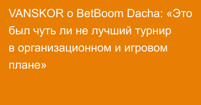 VANSKOR о BetBoom Dacha: «Это был чуть ли не лучший турнир в организационном и игровом плане»