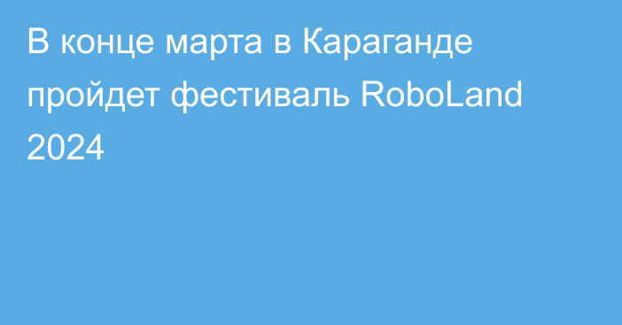 В конце марта в Караганде пройдет фестиваль RoboLand 2024