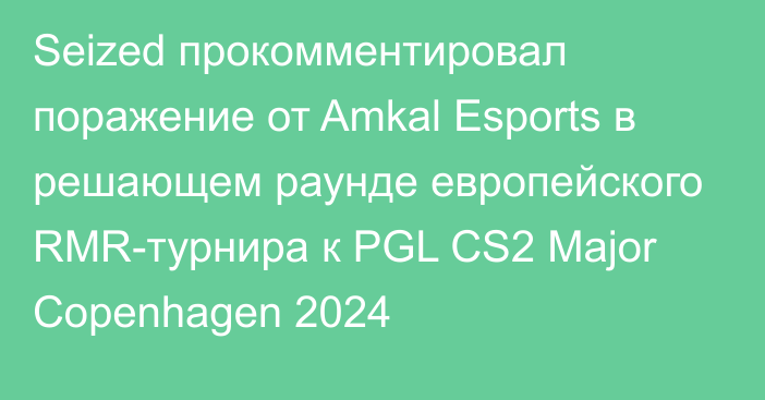 Seized прокомментировал поражение от Amkal Esports в решающем раунде европейского RMR-турнира к PGL CS2 Major Copenhagen 2024