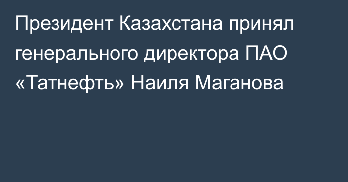Президент Казахстана принял генерального директора ПАО «Татнефть» Наиля Маганова