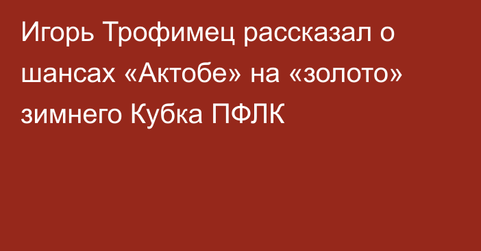 Игорь Трофимец рассказал о шансах «Актобе» на «золото» зимнего Кубка ПФЛК