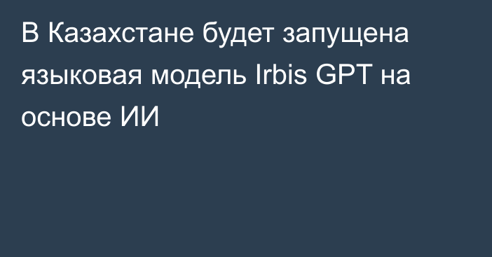 В Казахстане будет запущена языковая модель Irbis GPT на основе ИИ