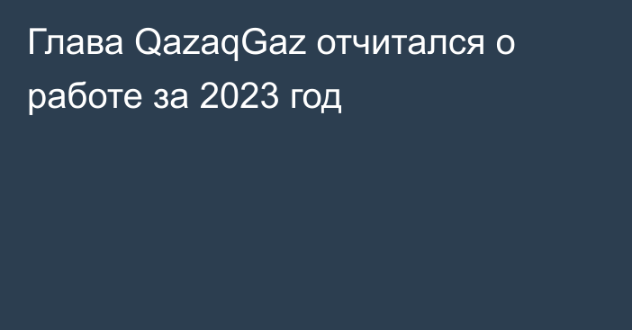 Глава QazaqGaz отчитался о работе за 2023 год