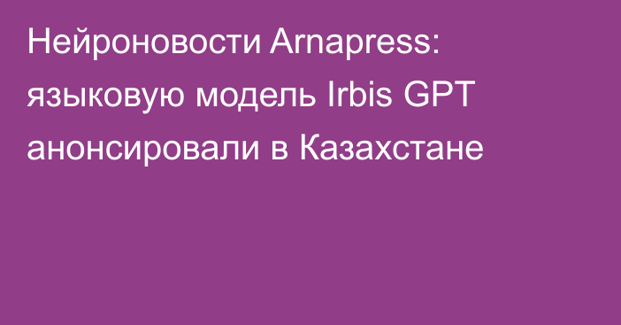 Нейроновости Arnapress: языковую модель Irbis GPT анонсировали в Казахстане