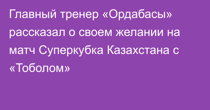 Главный тренер «Ордабасы» рассказал о своем желании на матч Суперкубка Казахстана с «Тоболом»