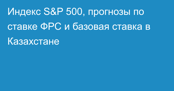 Индекс S&P 500, прогнозы по ставке ФРС и базовая ставка в Казахстане