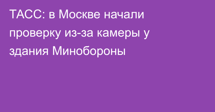 ТАСС: в Москве начали проверку из-за камеры у здания Минобороны