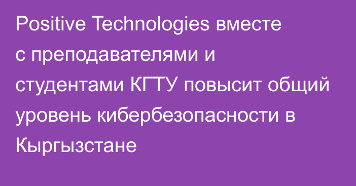 Positive Technologies вместе с преподавателями и студентами КГТУ повысит общий уровень кибербезопасности в Кыргызстане