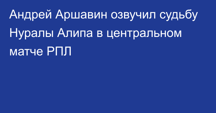 Андрей Аршавин озвучил судьбу Нуралы Алипа в центральном матче РПЛ