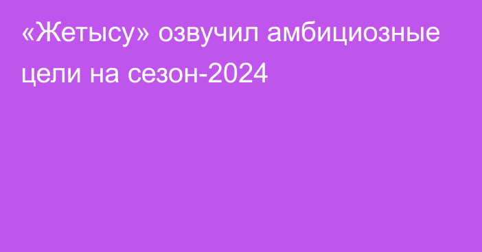 «Жетысу» озвучил амбициозные цели на сезон-2024