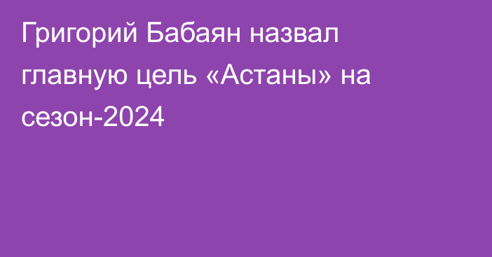 Григорий Бабаян назвал главную цель «Астаны» на сезон-2024