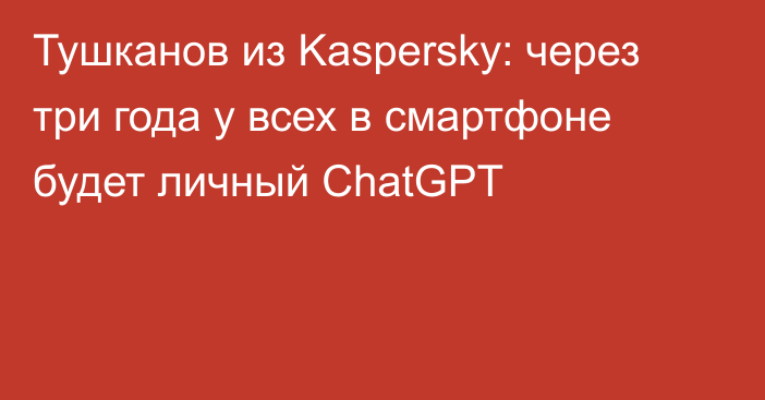 Тушканов из Kaspersky: через три года у всех в смартфоне будет личный ChatGPT
