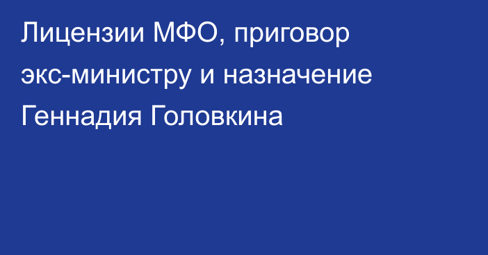 Лицензии МФО, приговор экс-министру и назначение Геннадия Головкина