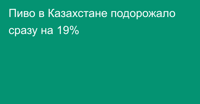 Пиво в Казахстане подорожало сразу на 19%