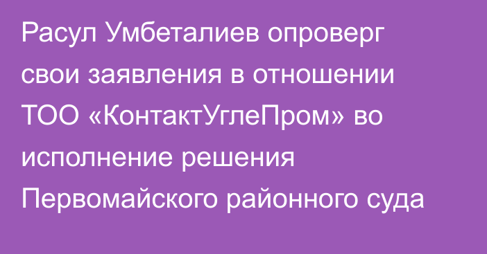 Расул Умбеталиев опроверг свои заявления в отношении ТОО «КонтактУглеПром» во исполнение решения Первомайского районного суда
