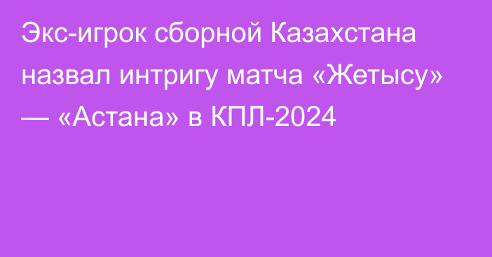 Экс-игрок сборной Казахстана назвал интригу матча «Жетысу» — «Астана» в КПЛ-2024