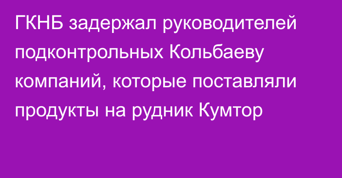 ГКНБ задержал руководителей подконтрольных Кольбаеву компаний, которые поставляли продукты на рудник Кумтор