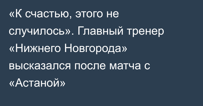 «К счастью, этого не случилось». Главный тренер «Нижнего Новгорода» высказался после матча с «Астаной»