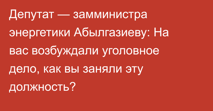 Депутат — замминистра энергетики Абылгазиеву: На вас возбуждали уголовное дело, как вы заняли эту должность?