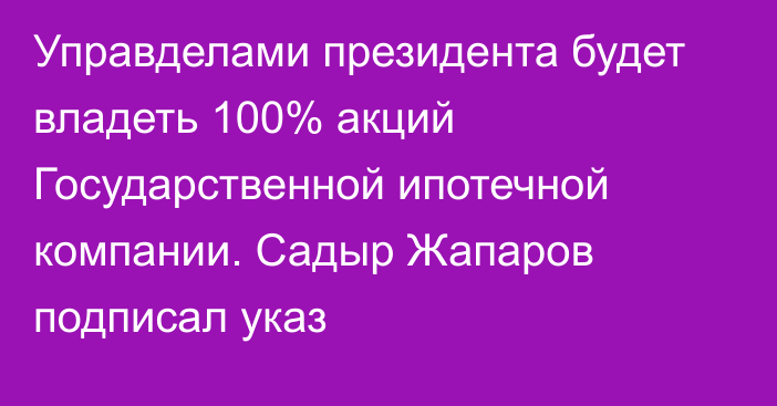 Управделами президента будет владеть 100% акций Государственной ипотечной компании. Садыр Жапаров подписал указ
