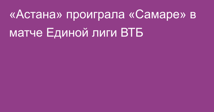 «Астана» проиграла «Самаре» в матче Единой лиги ВТБ