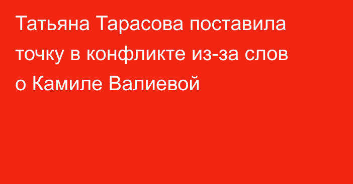 Татьяна Тарасова поставила точку в конфликте из-за слов о Камиле Валиевой