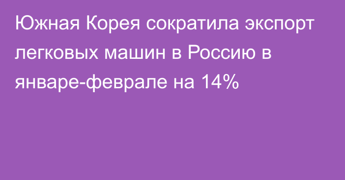 Южная Корея сократила экспорт легковых машин в Россию в январе-феврале на 14%