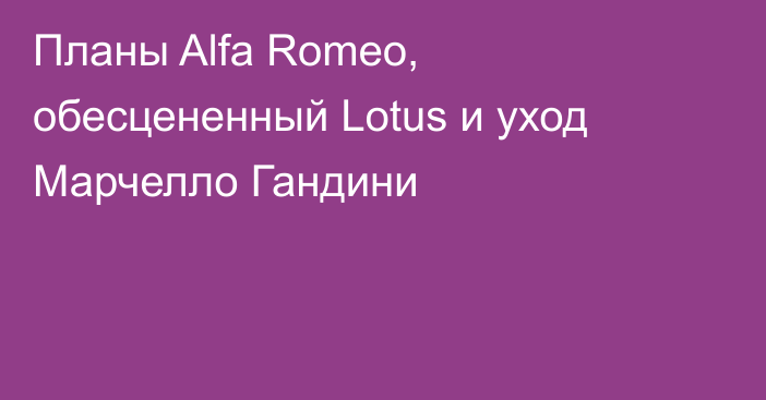 Планы Alfa Romeo, обесцененный Lotus и уход Марчелло Гандини