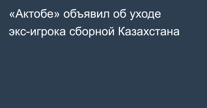 «Актобе» объявил об уходе экс-игрока сборной Казахстана