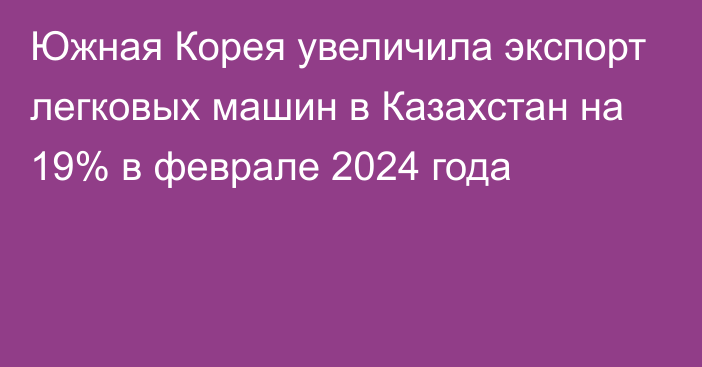 Южная Корея увеличила экспорт легковых машин в Казахстан на 19% в феврале 2024 года