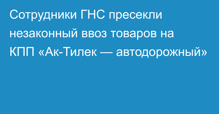 Сотрудники ГНС пресекли незаконный ввоз товаров на КПП «Ак-Тилек — автодорожный»