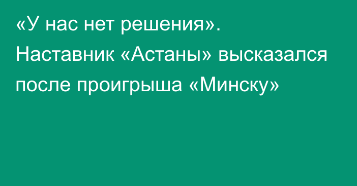 «У нас нет решения». Наставник «Астаны» высказался после проигрыша «Минску»