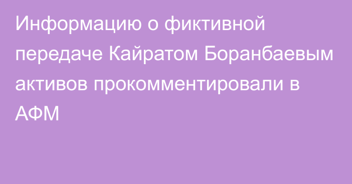 Информацию о фиктивной передаче Кайратом Боранбаевым активов прокомментировали в АФМ