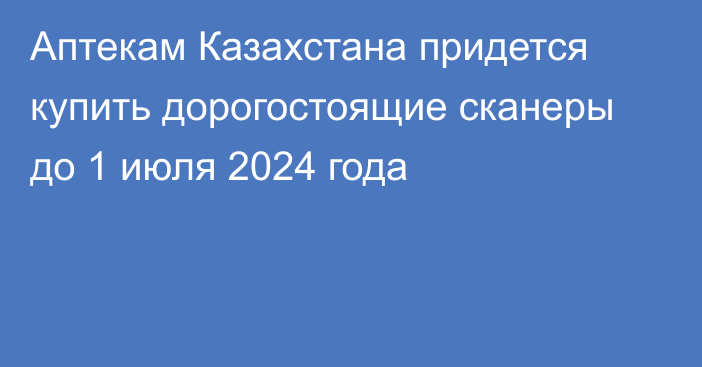 Аптекам Казахстана придется купить дорогостоящие сканеры до 1 июля 2024 года