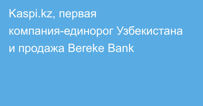 Kaspi.kz, первая компания-единорог Узбекистана и продажа Bereke Bank