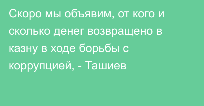 Скоро мы объявим, от кого и сколько денег возвращено в казну в ходе борьбы с коррупцией, - Ташиев