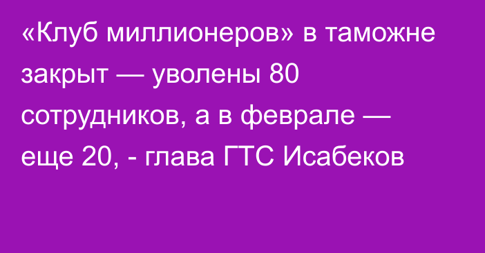 «Клуб миллионеров» в таможне закрыт — уволены 80 сотрудников, а в феврале — еще 20, - глава ГТС Исабеков