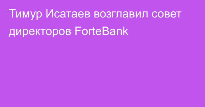 Тимур Исатаев возглавил совет директоров ForteBank