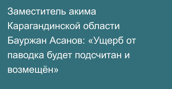 Заместитель акима Карагандинской области Бауржан Асанов: «Ущерб от паводка будет подсчитан и возмещён»