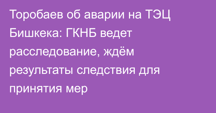 Торобаев об аварии на ТЭЦ Бишкека: ГКНБ ведет расследование, ждём результаты следствия для принятия мер