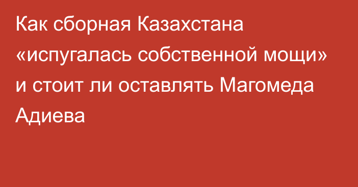 Как сборная Казахстана «испугалась собственной мощи» и стоит ли оставлять Магомеда Адиева