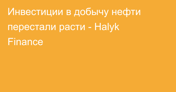 Инвестиции в добычу нефти перестали расти - Halyk Finance