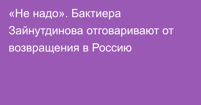 «Не надо». Бактиера Зайнутдинова отговаривают от возвращения в Россию