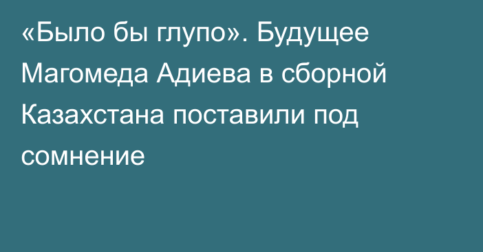 «Было бы глупо». Будущее Магомеда Адиева в сборной Казахстана поставили под сомнение